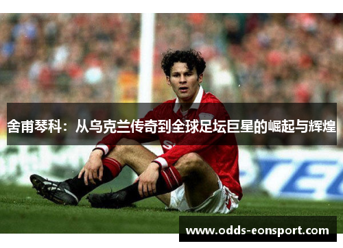 舍甫琴科：从乌克兰传奇到全球足坛巨星的崛起与辉煌