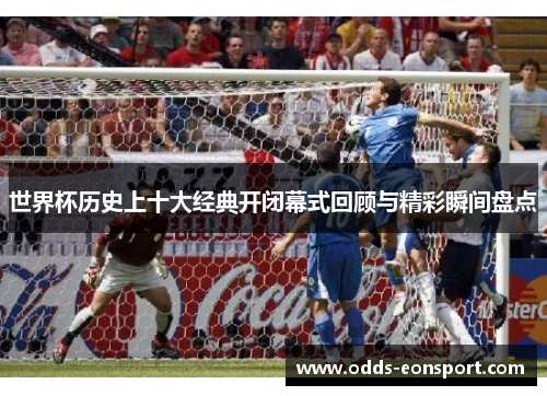 世界杯历史上十大经典开闭幕式回顾与精彩瞬间盘点