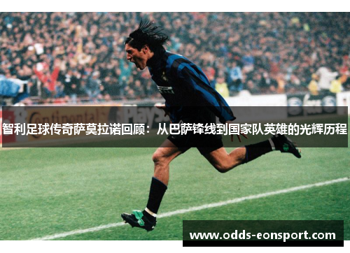 智利足球传奇萨莫拉诺回顾：从巴萨锋线到国家队英雄的光辉历程