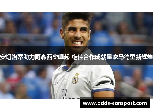 安切洛蒂助力阿森西奥崛起 绝佳合作成就皇家马德里新辉煌