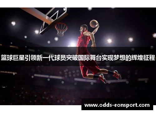 篮球巨星引领新一代球员突破国际舞台实现梦想的辉煌征程