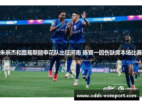 朱辰杰和路易斯随申花队出征河南 陈晋一因伤缺席本场比赛