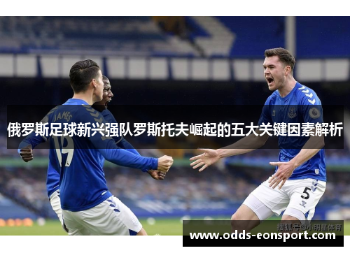 俄罗斯足球新兴强队罗斯托夫崛起的五大关键因素解析