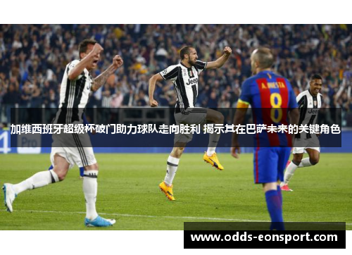 加维西班牙超级杯破门助力球队走向胜利 揭示其在巴萨未来的关键角色