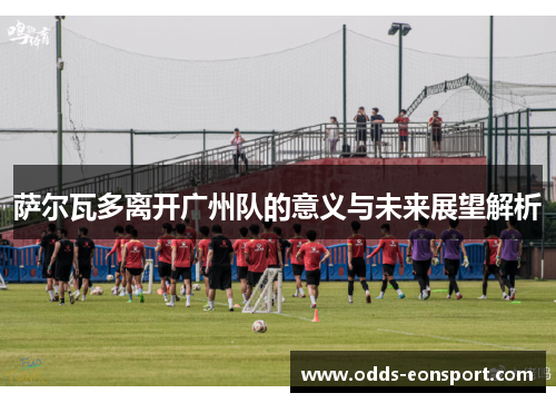 萨尔瓦多离开广州队的意义与未来展望解析 萨尔瓦多离开广州队的意义与未来展望解析