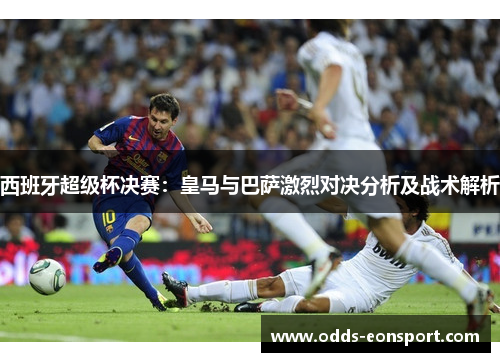 西班牙超级杯决赛:皇马与巴萨激烈对决分析及战术解析 西班牙超级杯决赛:皇马与巴萨激烈对决分析及战术解析